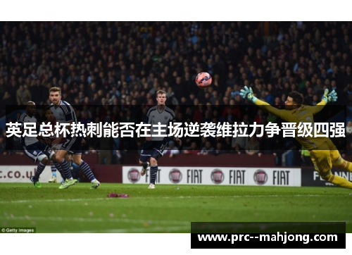 英足总杯热刺能否在主场逆袭维拉力争晋级四强