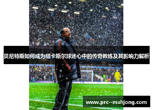 贝尼特斯如何成为纽卡斯尔球迷心中的传奇教练及其影响力解析