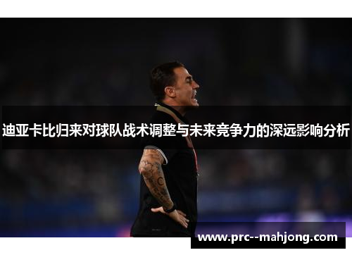 迪亚卡比归来对球队战术调整与未来竞争力的深远影响分析